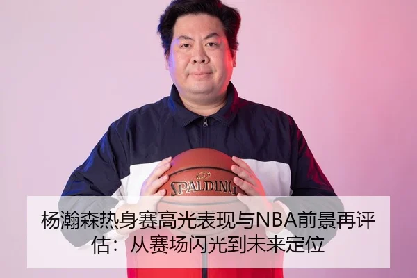 杨瀚森热身赛高光表现与NBA前景再评估：从赛场闪光到未来定位